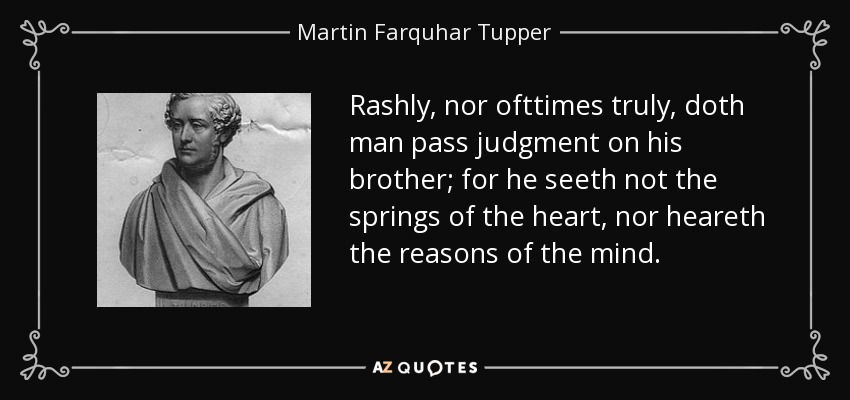 Rashly, nor ofttimes truly, doth man pass judgment on his brother; for he seeth not the springs of the heart, nor heareth the reasons of the mind. - Martin Farquhar Tupper