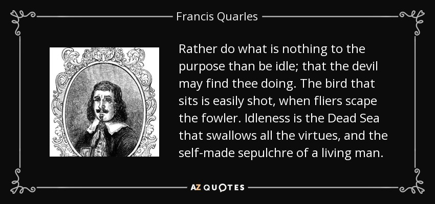 Rather do what is nothing to the purpose than be idle; that the devil may find thee doing. The bird that sits is easily shot, when fliers scape the fowler. Idleness is the Dead Sea that swallows all the virtues, and the self-made sepulchre of a living man. - Francis Quarles