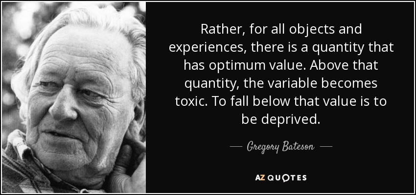 Rather, for all objects and experiences, there is a quantity that has optimum value. Above that quantity, the variable becomes toxic. To fall below that value is to be deprived. - Gregory Bateson