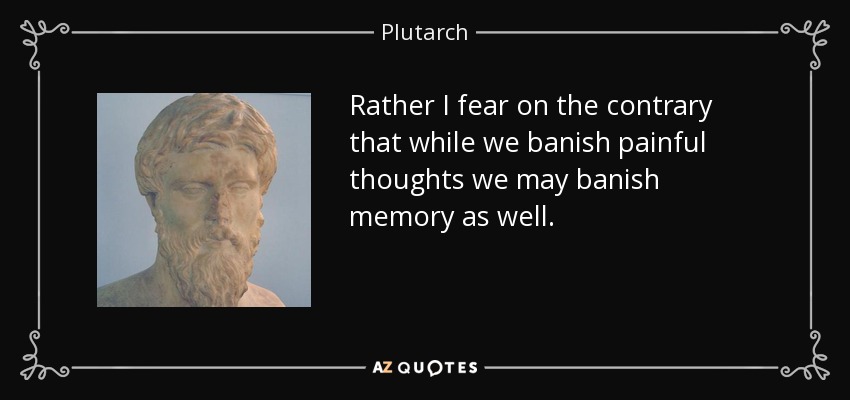 Rather I fear on the contrary that while we banish painful thoughts we may banish memory as well. - Plutarch