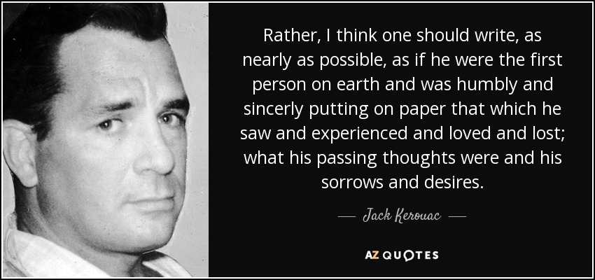 Rather, I think one should write, as nearly as possible, as if he were the first person on earth and was humbly and sincerly putting on paper that which he saw and experienced and loved and lost; what his passing thoughts were and his sorrows and desires. - Jack Kerouac