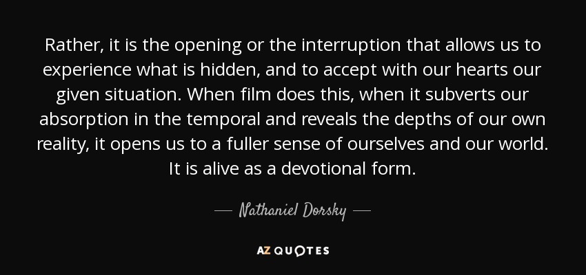 Rather, it is the opening or the interruption that allows us to experience what is hidden, and to accept with our hearts our given situation. When film does this, when it subverts our absorption in the temporal and reveals the depths of our own reality, it opens us to a fuller sense of ourselves and our world. It is alive as a devotional form. - Nathaniel Dorsky
