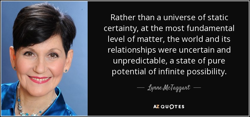 Rather than a universe of static certainty, at the most fundamental level of matter, the world and its relationships were uncertain and unpredictable, a state of pure potential of infinite possibility. - Lynne McTaggart
