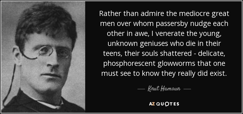 Rather than admire the mediocre great men over whom passersby nudge each other in awe, I venerate the young, unknown geniuses who die in their teens, their souls shattered - delicate, phosphorescent glowworms that one must see to know they really did exist. - Knut Hamsun