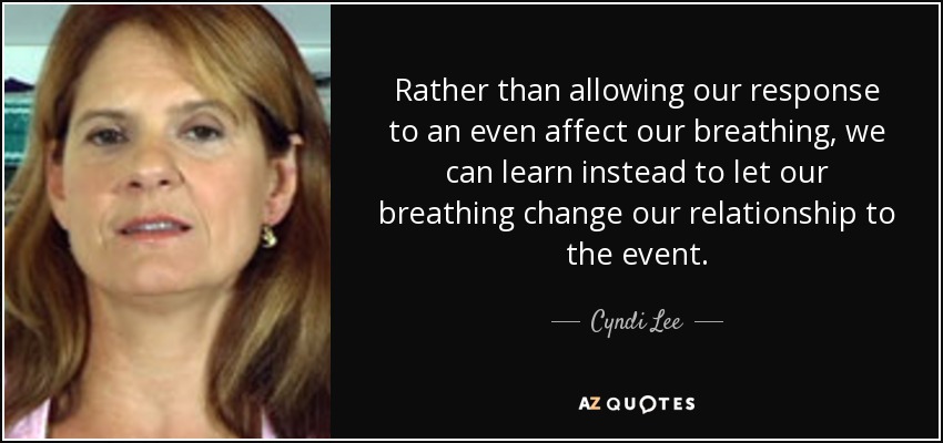 Rather than allowing our response to an even affect our breathing, we can learn instead to let our breathing change our relationship to the event. - Cyndi Lee