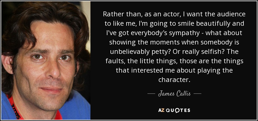 Rather than, as an actor, I want the audience to like me, I'm going to smile beautifully and I've got everybody's sympathy - what about showing the moments when somebody is unbelievably petty? Or really selfish? The faults, the little things, those are the things that interested me about playing the character. - James Callis