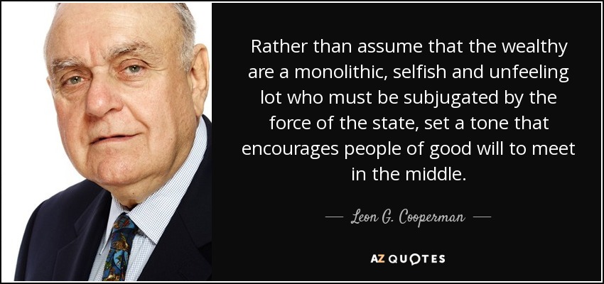 Rather than assume that the wealthy are a monolithic, selfish and unfeeling lot who must be subjugated by the force of the state, set a tone that encourages people of good will to meet in the middle. - Leon G. Cooperman