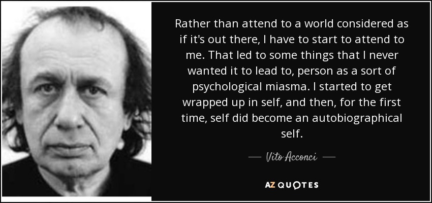 Rather than attend to a world considered as if it's out there, I have to start to attend to me. That led to some things that I never wanted it to lead to, person as a sort of psychological miasma. I started to get wrapped up in self, and then, for the first time, self did become an autobiographical self. - Vito Acconci
