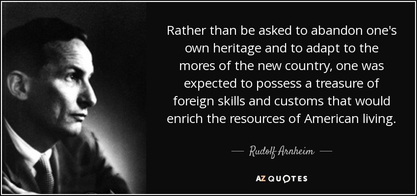 Rather than be asked to abandon one's own heritage and to adapt to the mores of the new country, one was expected to possess a treasure of foreign skills and customs that would enrich the resources of American living. - Rudolf Arnheim