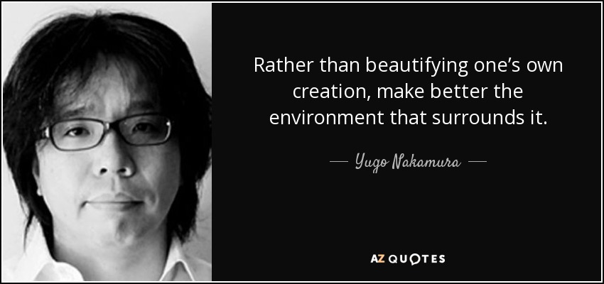 Rather than beautifying one’s own creation, make better the environment that surrounds it. - Yugo Nakamura