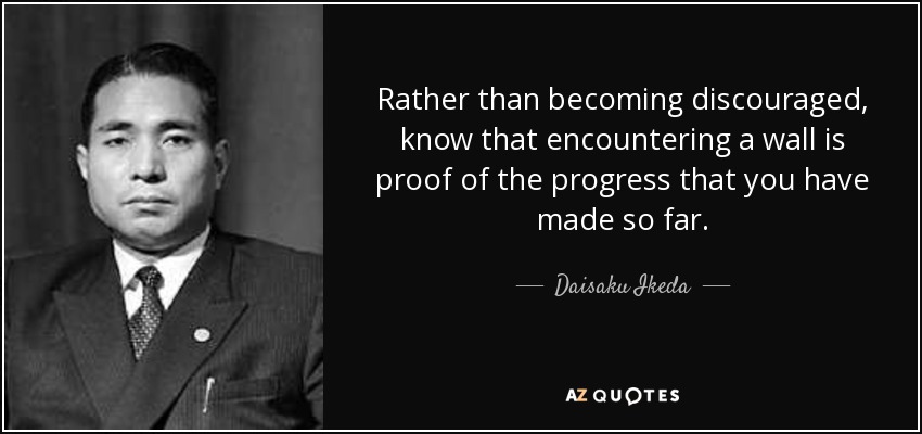 Rather than becoming discouraged, know that encountering a wall is proof of the progress that you have made so far. - Daisaku Ikeda