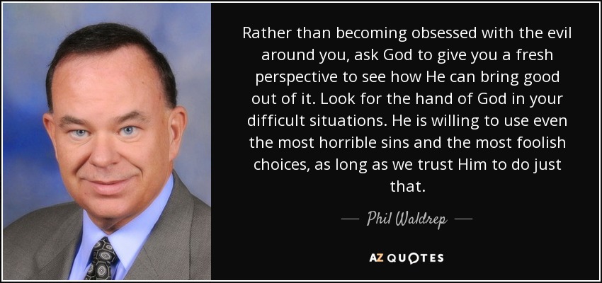 Rather than becoming obsessed with the evil around you, ask God to give you a fresh perspective to see how He can bring good out of it. Look for the hand of God in your difficult situations. He is willing to use even the most horrible sins and the most foolish choices, as long as we trust Him to do just that. - Phil Waldrep