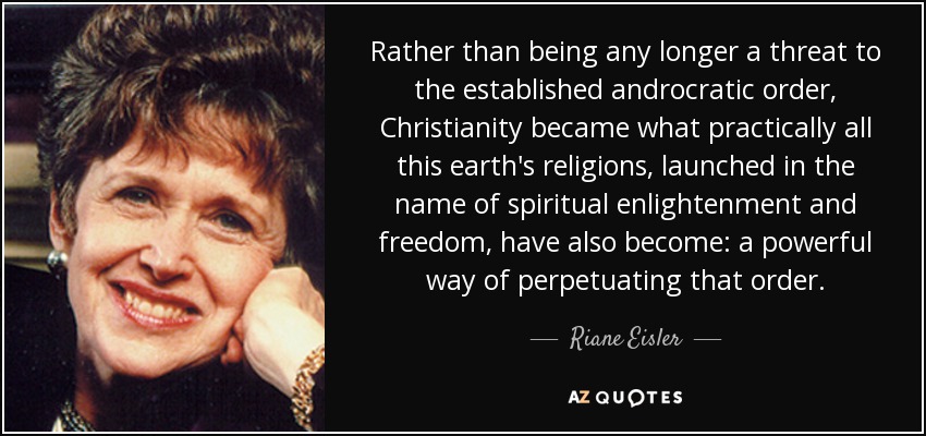 Rather than being any longer a threat to the established androcratic order, Christianity became what practically all this earth's religions, launched in the name of spiritual enlightenment and freedom, have also become: a powerful way of perpetuating that order. - Riane Eisler
