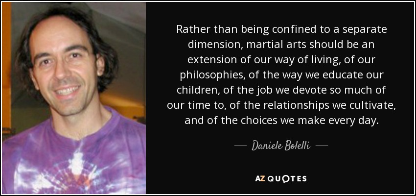 Rather than being confined to a separate dimension, martial arts should be an extension of our way of living, of our philosophies, of the way we educate our children, of the job we devote so much of our time to, of the relationships we cultivate, and of the choices we make every day. - Daniele Bolelli