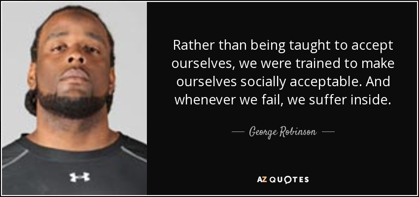 Rather than being taught to accept ourselves, we were trained to make ourselves socially acceptable. And whenever we fail, we suffer inside. - George Robinson