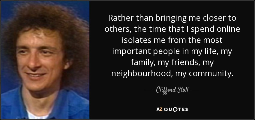 Rather than bringing me closer to others, the time that I spend online isolates me from the most important people in my life, my family, my friends, my neighbourhood, my community. - Clifford Stoll