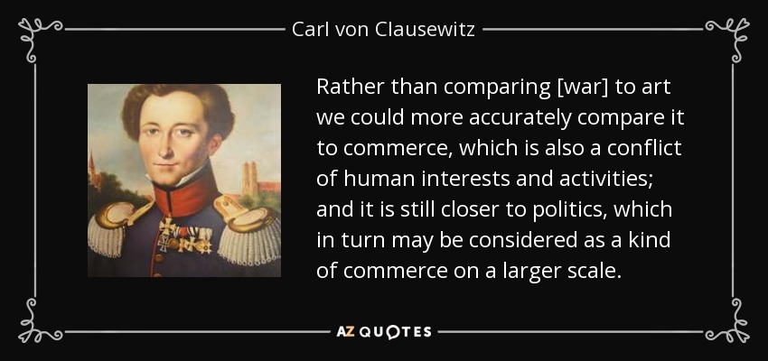 Rather than comparing [war] to art we could more accurately compare it to commerce, which is also a conflict of human interests and activities; and it is still closer to politics, which in turn may be considered as a kind of commerce on a larger scale. - Carl von Clausewitz