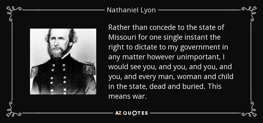 Rather than concede to the state of Missouri for one single instant the right to dictate to my government in any matter however unimportant, I would see you, and you, and you, and you, and every man, woman and child in the state, dead and buried. This means war. - Nathaniel Lyon