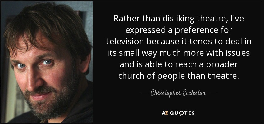 Rather than disliking theatre, I've expressed a preference for television because it tends to deal in its small way much more with issues and is able to reach a broader church of people than theatre. - Christopher Eccleston
