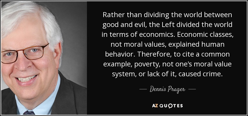 Rather than dividing the world between good and evil, the Left divided the world in terms of economics. Economic classes, not moral values, explained human behavior. Therefore, to cite a common example, poverty, not one's moral value system, or lack of it, caused crime. - Dennis Prager