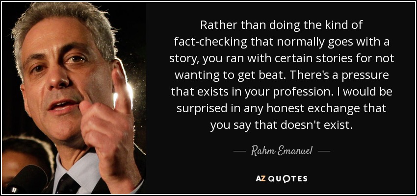 Rather than doing the kind of fact-checking that normally goes with a story, you ran with certain stories for not wanting to get beat. There's a pressure that exists in your profession. I would be surprised in any honest exchange that you say that doesn't exist. - Rahm Emanuel