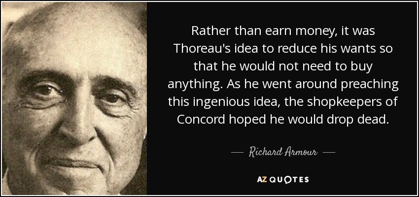 Rather than earn money, it was Thoreau's idea to reduce his wants so that he would not need to buy anything. As he went around preaching this ingenious idea, the shopkeepers of Concord hoped he would drop dead. - Richard Armour