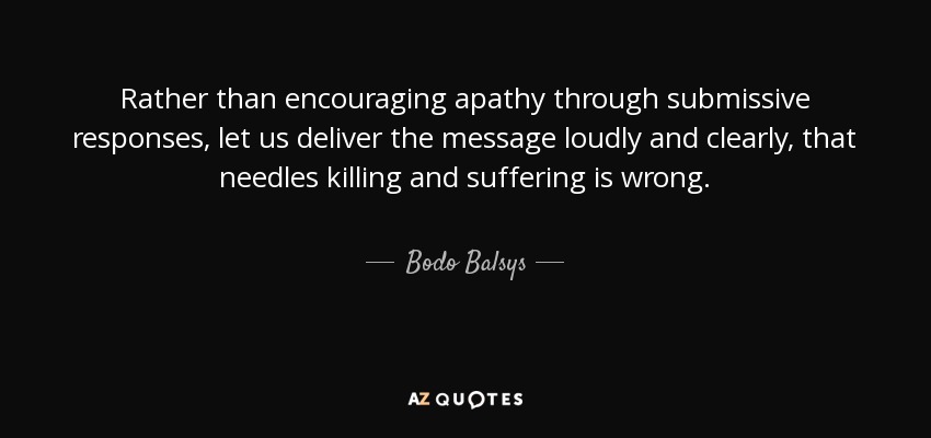 Rather than encouraging apathy through submissive responses, let us deliver the message loudly and clearly, that needles killing and suffering is wrong. - Bodo Balsys