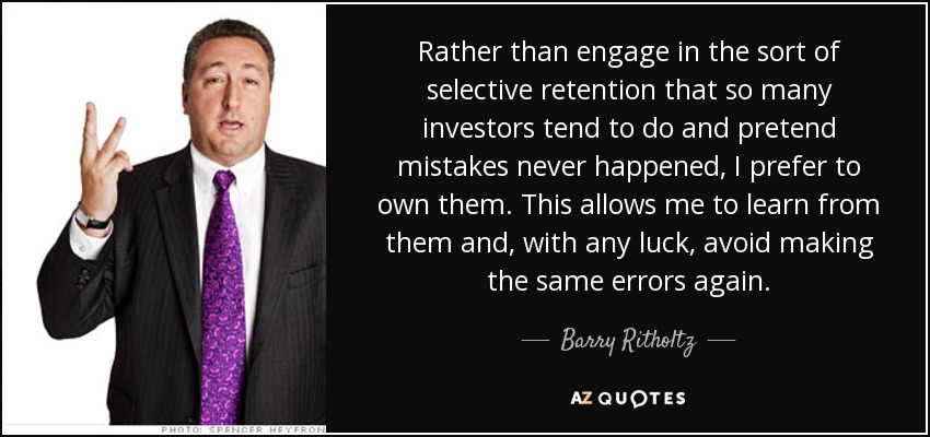 Rather than engage in the sort of selective retention that so many investors tend to do and pretend mistakes never happened, I prefer to own them. This allows me to learn from them and, with any luck, avoid making the same errors again. - Barry Ritholtz