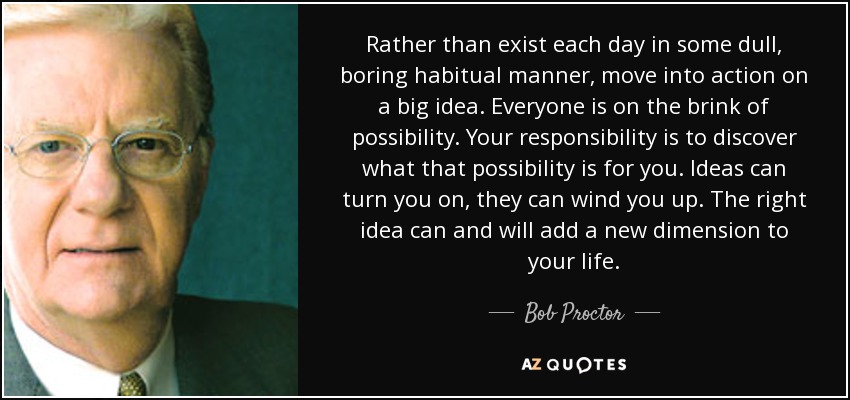 Rather than exist each day in some dull, boring habitual manner, move into action on a big idea. Everyone is on the brink of possibility. Your responsibility is to discover what that possibility is for you. Ideas can turn you on, they can wind you up. The right idea can and will add a new dimension to your life. - Bob Proctor