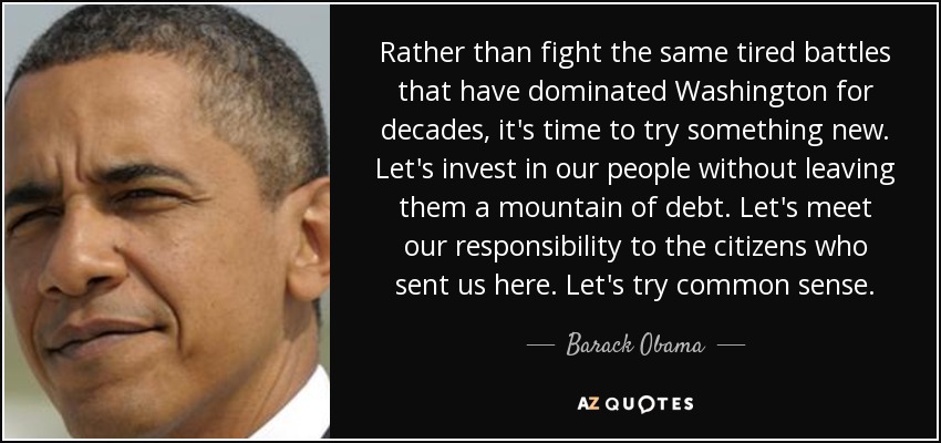 Rather than fight the same tired battles that have dominated Washington for decades, it's time to try something new. Let's invest in our people without leaving them a mountain of debt. Let's meet our responsibility to the citizens who sent us here. Let's try common sense. - Barack Obama