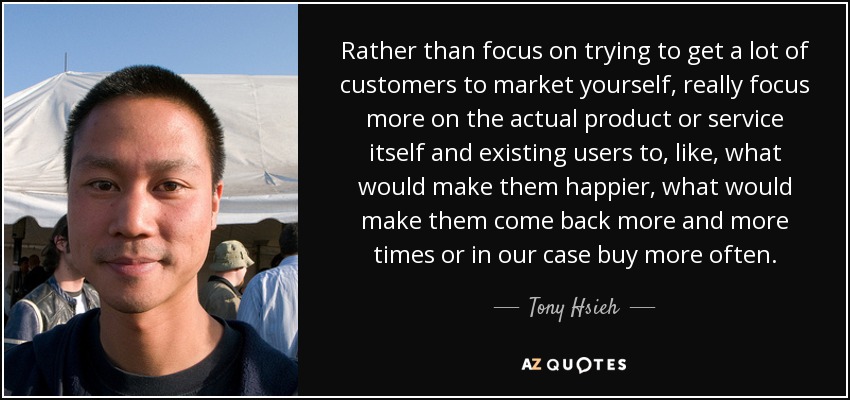 Rather than focus on trying to get a lot of customers to market yourself, really focus more on the actual product or service itself and existing users to, like, what would make them happier, what would make them come back more and more times or in our case buy more often. - Tony Hsieh