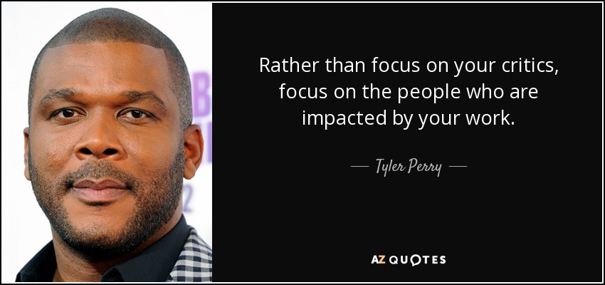 Rather than focus on your critics, focus on the people who are impacted by your work. - Tyler Perry