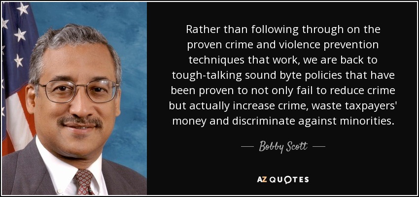 Rather than following through on the proven crime and violence prevention techniques that work, we are back to tough-talking sound byte policies that have been proven to not only fail to reduce crime but actually increase crime, waste taxpayers' money and discriminate against minorities. - Bobby Scott