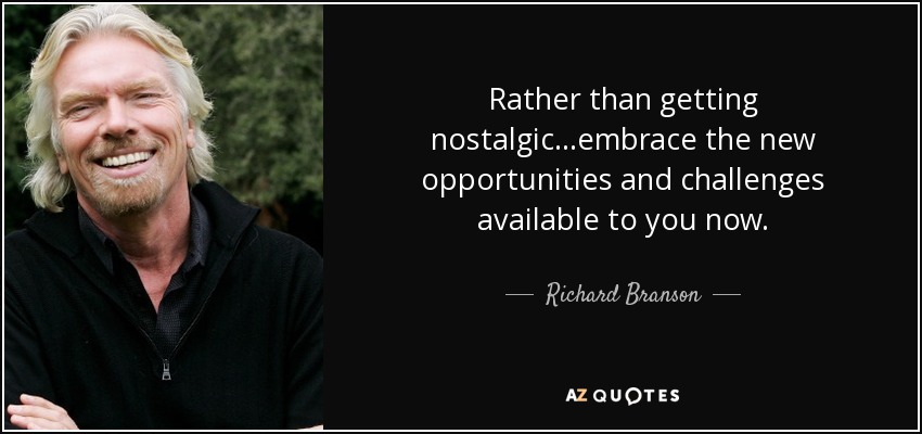 Rather than getting nostalgic...embrace the new opportunities and challenges available to you now. - Richard Branson