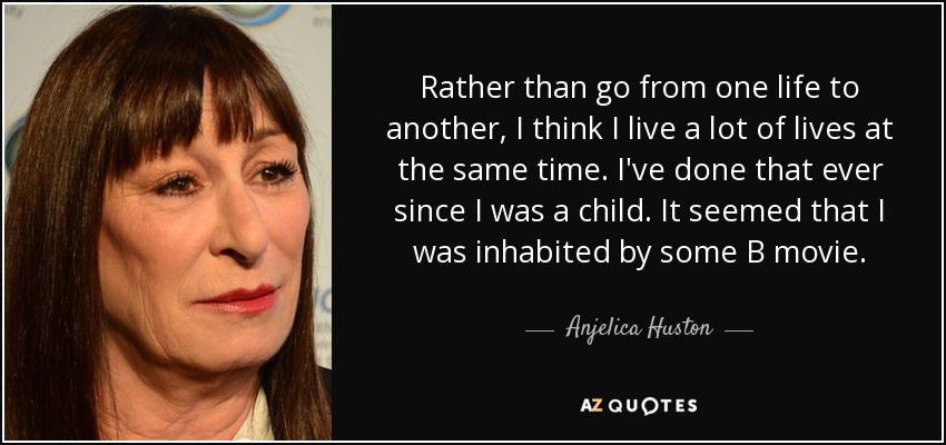 Rather than go from one life to another, I think I live a lot of lives at the same time. I've done that ever since I was a child. It seemed that I was inhabited by some B movie. - Anjelica Huston