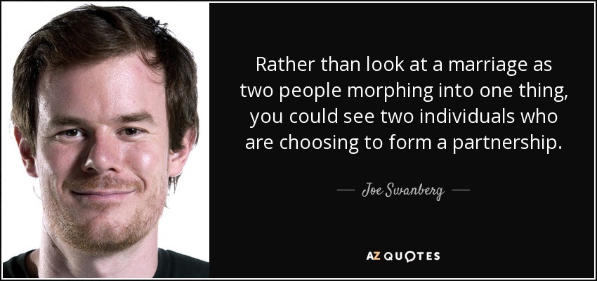 Rather than look at a marriage as two people morphing into one thing, you could see two individuals who are choosing to form a partnership. - Joe Swanberg