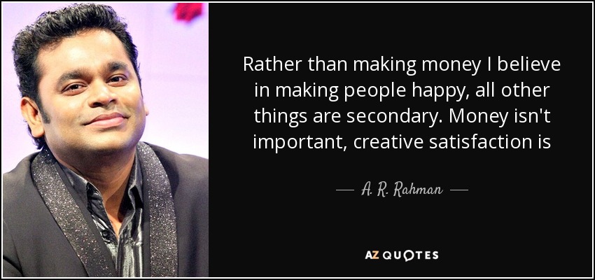 Rather than making money I believe in making people happy, all other things are secondary. Money isn't important, creative satisfaction is - A. R. Rahman