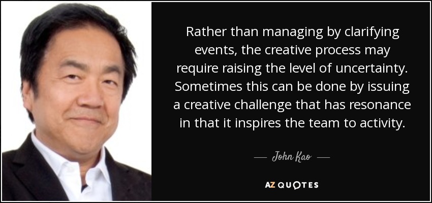 Rather than managing by clarifying events, the creative process may require raising the level of uncertainty. Sometimes this can be done by issuing a creative challenge that has resonance in that it inspires the team to activity. - John Kao