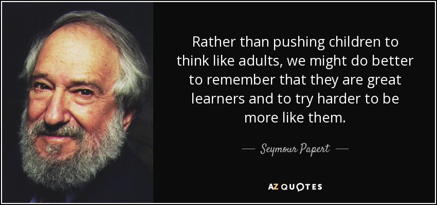 Rather than pushing children to think like adults, we might do better to remember that they are great learners and to try harder to be more like them. - Seymour Papert
