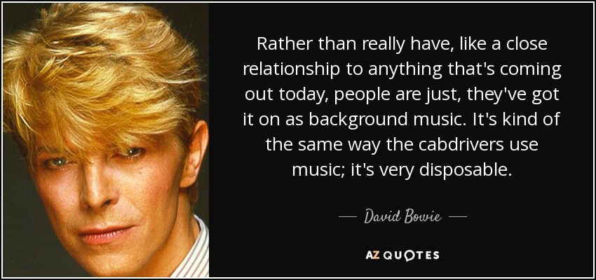 Rather than really have, like a close relationship to anything that's coming out today, people are just, they've got it on as background music. It's kind of the same way the cabdrivers use music; it's very disposable. - David Bowie