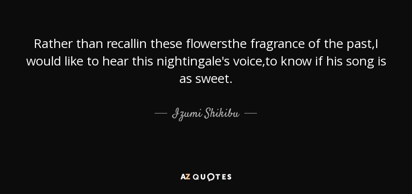 Rather than recallin these flowersthe fragrance of the past,I would like to hear this nightingale's voice,to know if his song is as sweet. - Izumi Shikibu