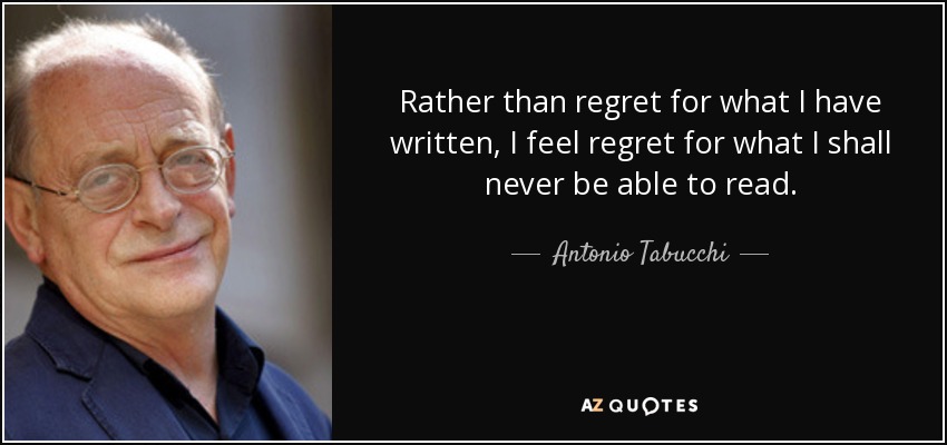 Rather than regret for what I have written, I feel regret for what I shall never be able to read. - Antonio Tabucchi