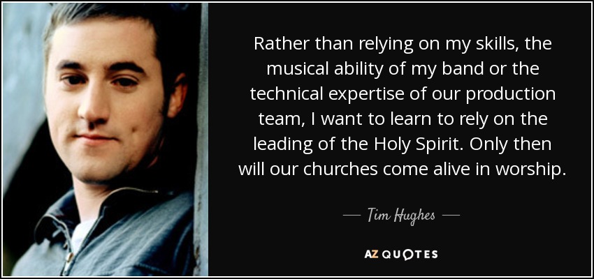 Rather than relying on my skills, the musical ability of my band or the technical expertise of our production team, I want to learn to rely on the leading of the Holy Spirit. Only then will our churches come alive in worship. - Tim Hughes