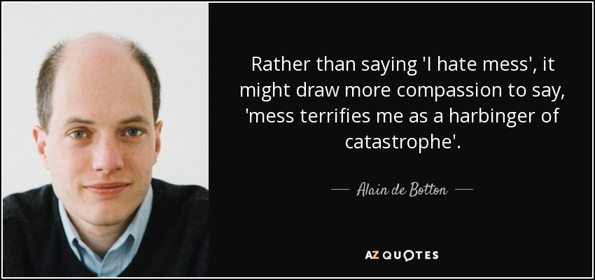 Rather than saying 'I hate mess', it might draw more compassion to say, 'mess terrifies me as a harbinger of catastrophe'. - Alain de Botton