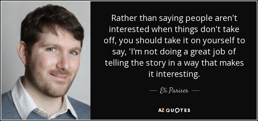 Rather than saying people aren't interested when things don't take off, you should take it on yourself to say, 'I'm not doing a great job of telling the story in a way that makes it interesting. - Eli Pariser