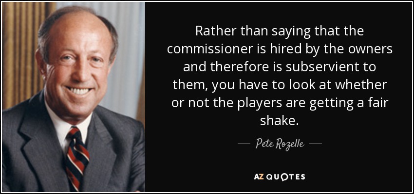 Rather than saying that the commissioner is hired by the owners and therefore is subservient to them, you have to look at whether or not the players are getting a fair shake. - Pete Rozelle