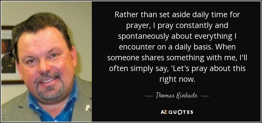 Rather than set aside daily time for prayer, I pray constantly and spontaneously about everything I encounter on a daily basis. When someone shares something with me, I'll often simply say, 'Let's pray about this right now. - Thomas Kinkade