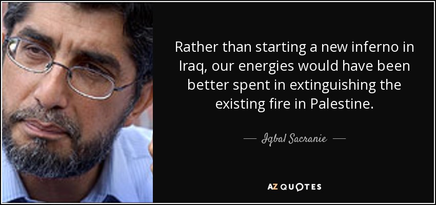 Rather than starting a new inferno in Iraq, our energies would have been better spent in extinguishing the existing fire in Palestine. - Iqbal Sacranie