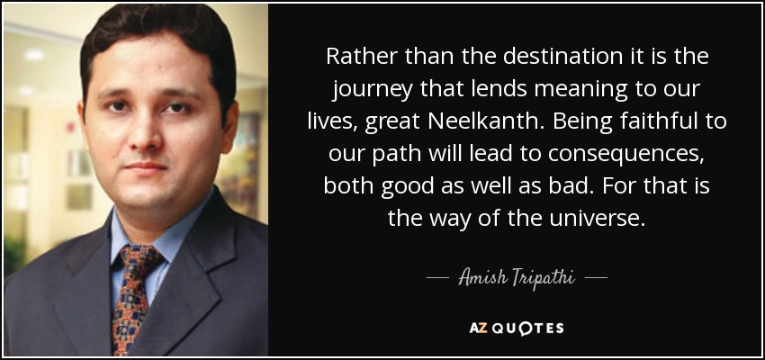 Rather than the destination it is the journey that lends meaning to our lives, great Neelkanth. Being faithful to our path will lead to consequences, both good as well as bad. For that is the way of the universe. - Amish Tripathi