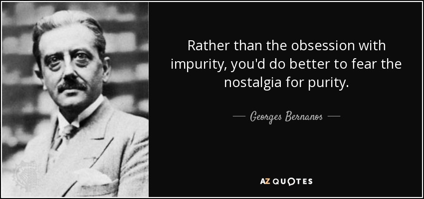 Rather than the obsession with impurity, you'd do better to fear the nostalgia for purity. - Georges Bernanos